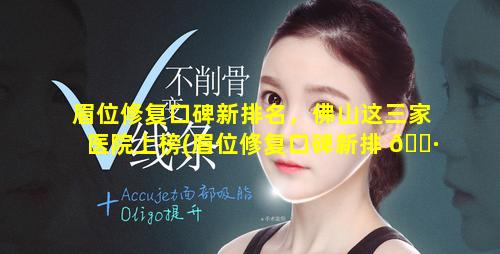 眉位修复口碑新排名，佛山这三家医院上榜(眉位修复口碑新排 🌷 名,佛山这三家医院上榜)